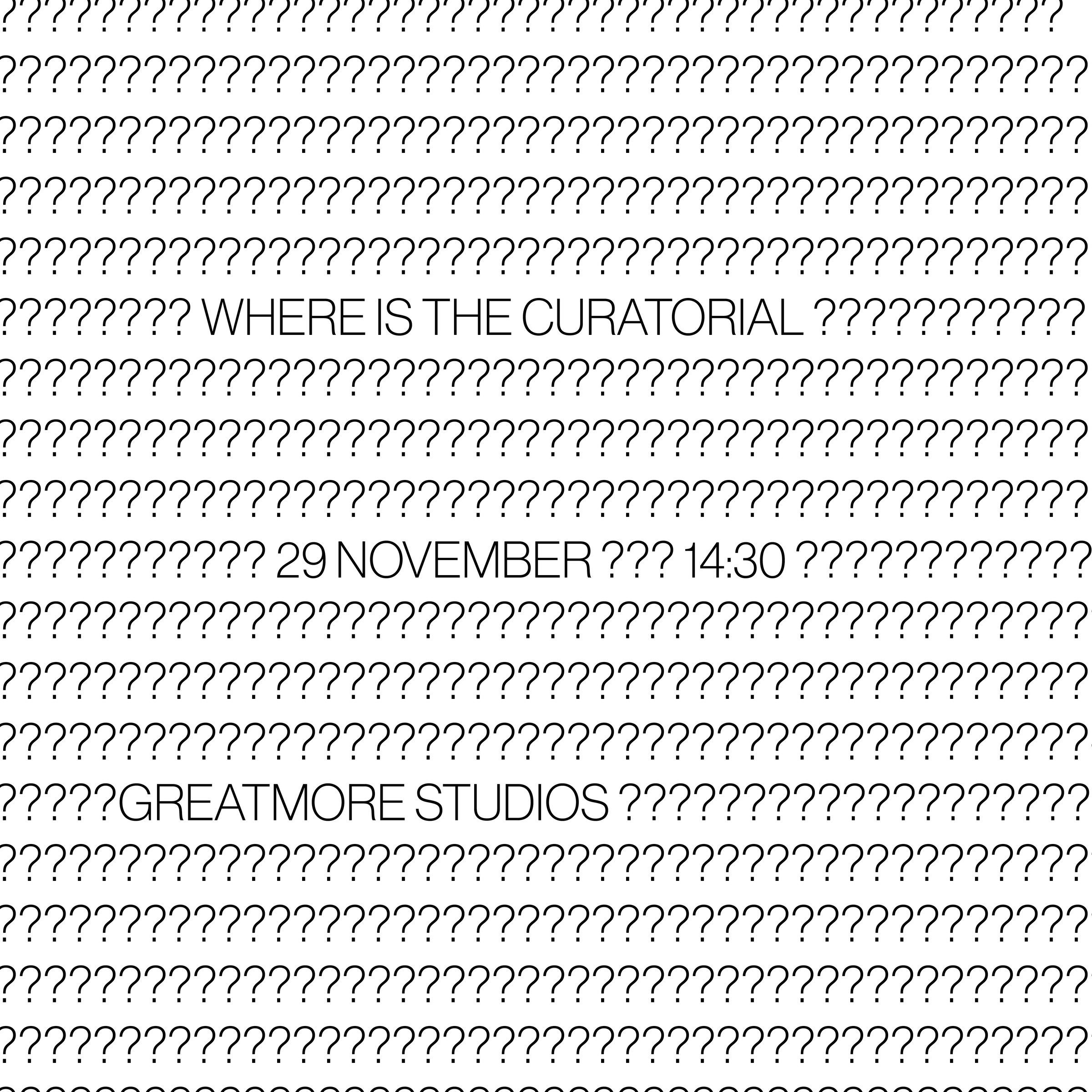 Poster from the offsite ‘Where is the Curatorial?’ exchange. The image is covered in rows of question marks, interspersed with information about the exchange that reads: “Where is the Curatorial”, “29 November”, “14:30” and “Greatmore Studios”.
